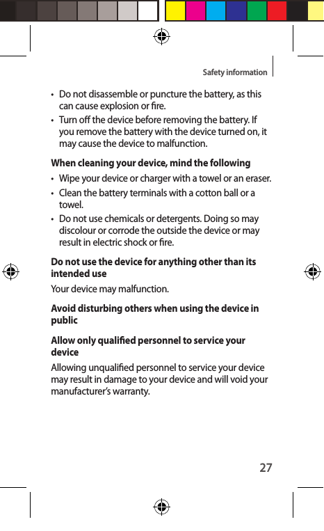 27Safety information•  Do not disassemble or puncture the battery, as this can cause explosion or re.•  Turn o the device before removing the battery. If you remove the battery with the device turned on, it may cause the device to malfunction.When cleaning your device, mind the following•  Wipe your device or charger with a towel or an eraser.• Clean the battery terminals with a cotton ball or a towel.•  Do not use chemicals or detergents. Doing so may discolour or corrode the outside the device or may result in electric shock or re.Do not use the device for anything other than its intended useYour device may malfunction.Avoid disturbing others when using the device in publicAllow only qualied personnel to service your deviceAllowing unqualied personnel to service your device may result in damage to your device and will void your manufacturer’s warranty.