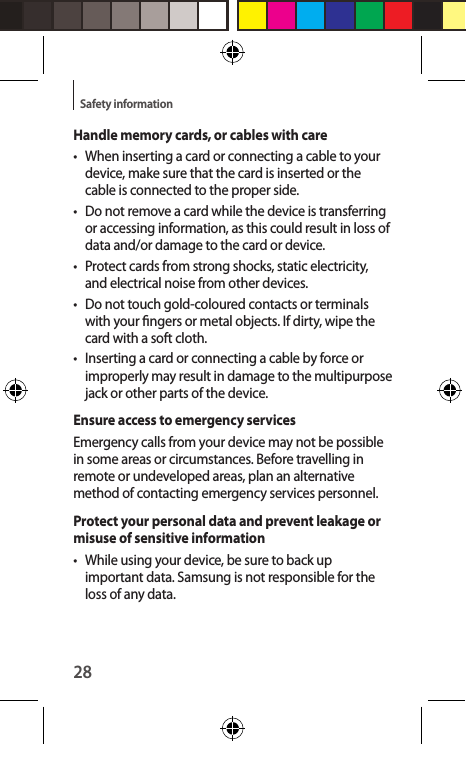 28Safety informationHandle memory cards, or cables with care•  When inserting a card or connecting a cable to your device, make sure that the card is inserted or the cable is connected to the proper side.•  Do not remove a card while the device is transferring or accessing information, as this could result in loss of data and/or damage to the card or device.•  Protect cards from strong shocks, static electricity, and electrical noise from other devices.•  Do not touch gold-coloured contacts or terminals with your ngers or metal objects. If dirty, wipe the card with a soft cloth.•  Inserting a card or connecting a cable by force or improperly may result in damage to the multipurpose jack or other parts of the device.Ensure access to emergency servicesEmergency calls from your device may not be possible in some areas or circumstances. Before travelling in remote or undeveloped areas, plan an alternative method of contacting emergency services personnel.Protect your personal data and prevent leakage or misuse of sensitive information•  While using your device, be sure to back up important data. Samsung is not responsible for the loss of any data.