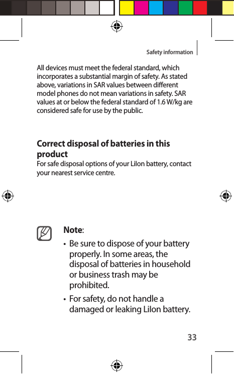 33Safety informationAll devices must meet the federal standard, which incorporates a substantial margin of safety. As stated above, variations in SAR values between dierent model phones do not mean variations in safety. SAR values at or below the federal standard of 1.6 W/kg are considered safe for use by the public.  Correct disposal of batteries in this productFor safe disposal options of your LiIon battery, contact your nearest service centre.Note:•  Be sure to dispose of your battery properly. In some areas, the disposal of batteries in household or business trash may be prohibited.•  For safety, do not handle a damaged or leaking LiIon battery.