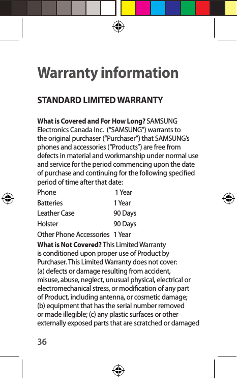 36Warranty informationSTANDARD LIMITED WARRANTYWhat is Covered and For How Long? SAMSUNG Electronics Canada Inc.  (“SAMSUNG”) warrants to the original purchaser (“Purchaser”) that SAMSUNG’s phones and accessories (“Products”) are free from defects in material and workmanship under normal use and service for the period commencing upon the date of purchase and continuing for the following specied period of time after that date:Phone      1 YearBatteries      1 YearLeather Case   90 Days Holster      90 DaysOther Phone Accessories   1 YearWhat is Not Covered? This Limited Warranty is conditioned upon proper use of Product by Purchaser. This Limited Warranty does not cover: (a) defects or damage resulting from accident, misuse, abuse, neglect, unusual physical, electrical or electromechanical stress, or modication of any part of Product, including antenna, or cosmetic damage; (b) equipment that has the serial number removed or made illegible; (c) any plastic surfaces or other externally exposed parts that are scratched or damaged 