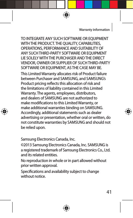 41Warranty informationTO INTEGRATE ANY SUCH SOFTWARE OR EQUIPMENT WITH THE PRODUCT. THE QUALITY, CAPABILITIES, OPERATIONS, PERFORMANCE AND SUITABILITY OF ANY SUCH THIRD-PARTY SOFTWARE OR EQUIPMENT LIE SOLELY WITH THE PURCHASER AND THE DIRECT VENDOR, OWNER OR SUPPLIER OF SUCH THIRD-PARTY SOFTWARE OR EQUIPMENT, AS THE CASE MAY BE.This Limited Warranty allocates risk of Product failure between Purchaser and SAMSUNG, and SAMSUNG’s Product pricing reects this allocation of risk and the limitations of liability contained in this Limited Warranty. The agents, employees, distributors, and dealers of SAMSUNG are not authorized to make modications to this Limited Warranty, or make additional warranties binding on SAMSUNG. Accordingly, additional statements such as dealer advertising or presentation, whether oral or written, do not constitute warranties by SAMSUNG and should not be relied upon.Samsung Electronics Canada, Inc. ©2013 Samsung Electronics Canada, Inc. SAMSUNG is a registered trademark of Samsung Electronics Co., Ltd. and its related entities.No reproduction in whole or in part allowed without prior written approval.Specications and availability subject to change without notice. 