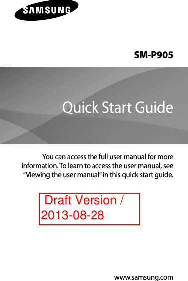 SM-P905You can access the full user manual for more information. To learn to access the user manual, see “Viewing the user manual” in this quick start guide.Quick Start Guidewww.samsung.com Draft Version /2013-08-28