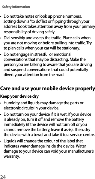 24Safety information• Do not take notes or look up phone numbers. Jotting down a “to do” list or flipping through your address book takes attention away from your primaryresponsibility of driving safely.• Dial sensibly and assess the traffic. Place calls whenyou are not moving or before pulling into traffic. Tryto plan calls when your car will be stationary.• Do not engage in stressful or emotionalconversations that may be distracting. Make the person you are talking to aware that you are drivingand suspend conversations that could potentially divert your attention from the road.Care and use your mobile device properlyKeep your device dry• Humidity and liquids may damage the parts orelectronic circuits in your device.• Do not turn on your device if it is wet. If your deviceis already on, turn it off and remove the battery immediately (if the device will not turn off or you cannot remove the battery, leave it as-is). Then, dry the device with a towel and take it to a service centre.• Liquids will change the colour of the label thatindicates water damage inside the device. Water damage to your device can void your manufacturer’s warranty.