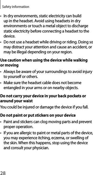 28Safety information• In dry environments, static electricity can build up in the headset. Avoid using headsets in dry environments or touch a metal object to discharge static electricity before connecting a headset to thedevice.• Do not use a headset while driving or riding. Doing somay distract your attention and cause an accident, ormay be illegal depending on your region.Use caution when using the device while walking or moving• Always be aware of your surroundings to avoid injuryto yourself or others.• Make sure the headset cable does not becomeentangled in your arms or on nearby objects.Do not carry your device in your back pockets or around your waistYou could be injured or damage the device if you fall.Do not paint or put stickers on your device• Paint and stickers can clog moving parts and preventproper operation.• If you are allergic to paint or metal parts of the device,you may experience itching, eczema, or swelling of the skin. When this happens, stop using the device and consult your physician.