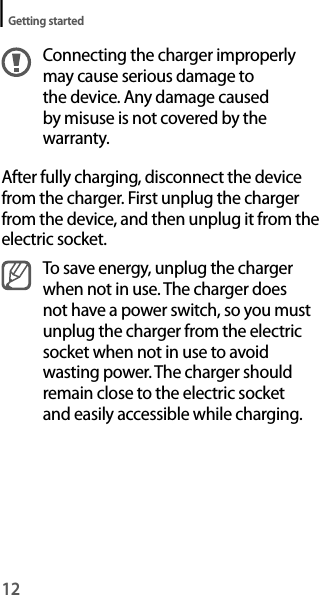 12Getting startedConnecting the charger improperly may cause serious damage to the device. Any damage caused by misuse is not covered by the warranty.After fully charging, disconnect the device from the charger. First unplug the charger from the device, and then unplug it from the electric socket.To save energy, unplug the charger when not in use. The charger does not have a power switch, so you must unplug the charger from the electric socket when not in use to avoid wasting power. The charger should remain close to the electric socket and easily accessible while charging.