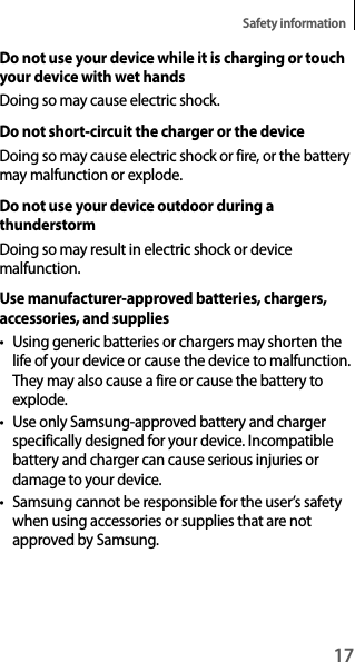 17Safety informationDo not use your device while it is charging or touch your device with wet handsDoing so may cause electric shock.Do not short-circuit the charger or the deviceDoing so may cause electric shock or fire, or the battery may malfunction or explode.Do not use your device outdoor during a thunderstormDoing so may result in electric shock or device malfunction.Use manufacturer-approved batteries, chargers, accessories, and suppliest Using generic batteries or chargers may shorten the life of your device or cause the device to malfunction. They may also cause a fire or cause the battery to explode.t Use only Samsung-approved battery and charger specifically designed for your device. Incompatible battery and charger can cause serious injuries or damage to your device.t Samsung cannot be responsible for the user’s safety when using accessories or supplies that are not approved by Samsung.
