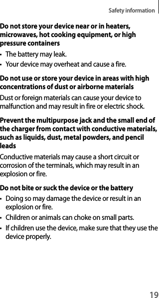 19Safety informationDo not store your device near or in heaters, microwaves, hot cooking equipment, or high pressure containerst The battery may leak.t You r  dev ice  may  ove rh eat  and  c aus e  a f ire .Do not use or store your device in areas with high concentrations of dust or airborne materialsDust or foreign materials can cause your device to malfunction and may result in fire or electric shock.Prevent the multipurpose jack and the small end of the charger from contact with conductive materials, such as liquids, dust, metal powders, and pencil leadsConductive materials may cause a short circuit or corrosion of the terminals, which may result in an explosion or fire.Do not bite or suck the device or the batteryt Doing so may damage the device or result in an explosion or fire.t Children or animals can choke on small parts.t If children use the device, make sure that they use the device properly.