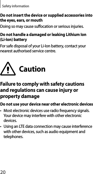 20Safety informationDo not insert the device or supplied accessories into the eyes, ears, or mouthDoing so may cause suffocation or serious injuries.Do not handle a damaged or leaking Lithium Ion (Li-Ion) batteryFor safe disposal of your Li-Ion battery, contact your nearest authorised service centre.CautionFailure to comply with safety cautions and regulations can cause injury or property damageDo not use your device near other electronic devicest Most electronic devices use radio frequency signals. Your device may interfere with other electronic devices.t Using an LTE data connection may cause interference with other devices, such as audio equipment and telephones.