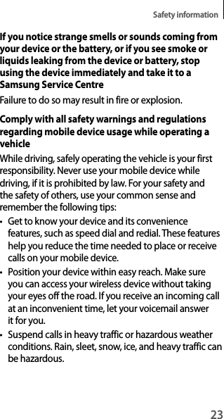 23Safety informationIf you notice strange smells or sounds coming from your device or the battery, or if you see smoke or liquids leaking from the device or battery, stop using the device immediately and take it to a Samsung Service CentreFailure to do so may result in fire or explosion.Comply with all safety warnings and regulations regarding mobile device usage while operating a vehicleWhile driving, safely operating the vehicle is your first responsibility. Never use your mobile device while driving, if it is prohibited by law. For your safety and the safety of others, use your common sense and remember the following tips:t Get to know your device and its convenience features, such as speed dial and redial. These features help you reduce the time needed to place or receive calls on your mobile device.t Position your device within easy reach. Make sure you can access your wireless device without taking your eyes off the road. If you receive an incoming call at an inconvenient time, let your voicemail answer it for you.t Suspend calls in heavy traffic or hazardous weather conditions. Rain, sleet, snow, ice, and heavy traffic can be hazardous.