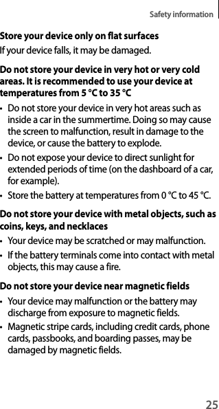 25Safety informationStore your device only on flat surfacesIf your device falls, it may be damaged.Do not store your device in very hot or very cold areas. It is recommended to use your device at temperatures from 5 °C to 35 °Ct Do not store your device in very hot areas such as inside a car in the summertime. Doing so may cause the screen to malfunction, result in damage to the device, or cause the battery to explode.t Do not expose your device to direct sunlight for extended periods of time (on the dashboard of a car, for example).t Store the battery at temperatures from 0 °C to 45 °C.Do not store your device with metal objects, such as coins, keys, and necklacest You r  dev ice  may  be  sc rat ch ed  or m ay m al fun ct io n.t If the battery terminals come into contact with metal objects, this may cause a fire.Do not store your device near magnetic fieldst Your device may malfunction or the battery may discharge from exposure to magnetic fields.t Magnetic stripe cards, including credit cards, phone cards, passbooks, and boarding passes, may be damaged by magnetic fields.