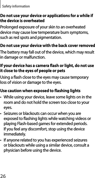 26Safety informationDo not use your device or applications for a while if the device is overheatedProlonged exposure of your skin to an overheated device may cause low temperature burn symptoms, such as red spots and pigmentation.Do not use your device with the back cover removedThe battery may fall out of the device, which may result in damage or malfunction.If your device has a camera flash or light, do not use it close to the eyes of people or petsUsing a flash close to the eyes may cause temporary loss of vision or damage to the eyes.Use caution when exposed to flashing lightst While using your device, leave some lights on in the room and do not hold the screen too close to your eyes.t Seizures or blackouts can occur when you are exposed to flashing lights while watching videos or playing Flash-based games for extended periods. If you feel any discomfort, stop using the device immediately.t If anyone related to you has experienced seizures or blackouts while using a similar device, consult a physician before using the device.