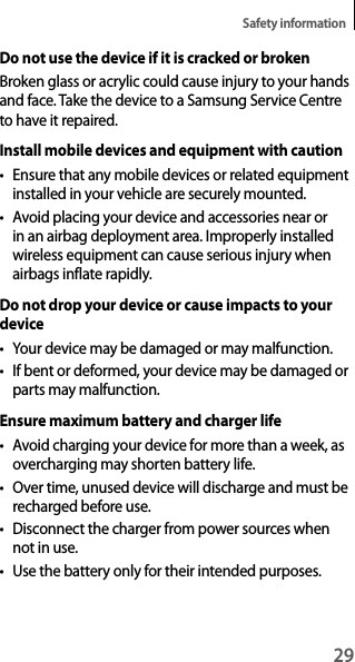 29Safety informationDo not use the device if it is cracked or brokenBroken glass or acrylic could cause injury to your hands and face. Take the device to a Samsung Service Centre to have it repaired.Install mobile devices and equipment with cautiont Ensure that any mobile devices or related equipment installed in your vehicle are securely mounted.t Avoid placing your device and accessories near or in an airbag deployment area. Improperly installed wireless equipment can cause serious injury when airbags inflate rapidly.Do not drop your device or cause impacts to your devicet You r  dev ice  may  be  da ma ged  or  may  ma lfu nc ti on.t If bent or deformed, your device may be damaged or parts may malfunction.Ensure maximum battery and charger lifet Avoid charging your device for more than a week, as overcharging may shorten battery life.t Over time, unused device will discharge and must be recharged before use.t Disconnect the charger from power sources when not in use.t Use the battery only for their intended purposes.
