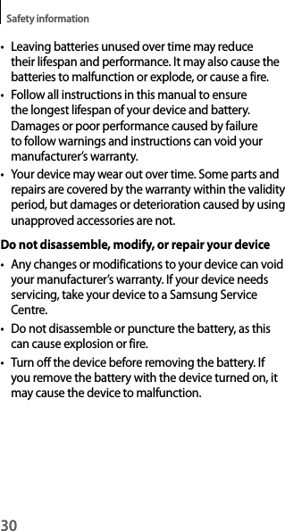 30Safety informationt Leaving batteries unused over time may reduce their lifespan and performance. It may also cause the batteries to malfunction or explode, or cause a fire.t Follow all instructions in this manual to ensure the longest lifespan of your device and battery. Damages or poor performance caused by failure to follow warnings and instructions can void your manufacturer’s warranty.t Your device may wear out over time. Some parts and repairs are covered by the warranty within the validity period, but damages or deterioration caused by using unapproved accessories are not.Do not disassemble, modify, or repair your devicet Any changes or modifications to your device can void your manufacturer’s warranty. If your device needs servicing, take your device to a Samsung Service Centre.t Do not disassemble or puncture the battery, as this can cause explosion or fire.t Turn off the device before removing the battery. If you remove the battery with the device turned on, it may cause the device to malfunction.