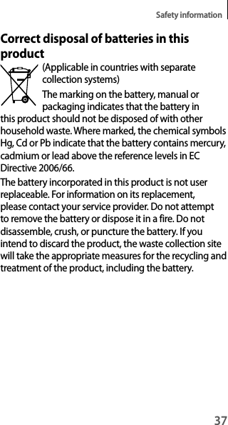 37Safety informationCorrect disposal of batteries in this product(Applicable in countries with separate collection systems)The marking on the battery, manual or packaging indicates that the battery in this product should not be disposed of with other household waste. Where marked, the chemical symbols Hg, Cd or Pb indicate that the battery contains mercury, cadmium or lead above the reference levels in EC Directive 2006/66.The battery incorporated in this product is not user replaceable. For information on its replacement, please contact your service provider. Do not attempt to remove the battery or dispose it in a fire. Do not disassemble, crush, or puncture the battery. If you intend to discard the product, the waste collection site will take the appropriate measures for the recycling and treatment of the product, including the battery.