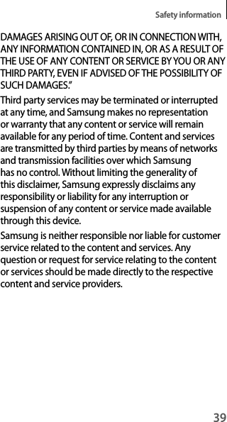 39Safety informationDAMAGES ARISING OUT OF, OR IN CONNECTION WITH, ANY INFORMATION CONTAINED IN, OR AS A RESULT OF THE USE OF ANY CONTENT OR SERVICE BY YOU OR ANY THIRD PARTY, EVEN IF ADVISED OF THE POSSIBILITY OF SUCH DAMAGES.”Third party services may be terminated or interrupted at any time, and Samsung makes no representation or warranty that any content or service will remain available for any period of time. Content and services are transmitted by third parties by means of networks and transmission facilities over which Samsung has no control. Without limiting the generality of this disclaimer, Samsung expressly disclaims any responsibility or liability for any interruption or suspension of any content or service made available through this device.Samsung is neither responsible nor liable for customer service related to the content and services. Any question or request for service relating to the content or services should be made directly to the respective content and service providers.