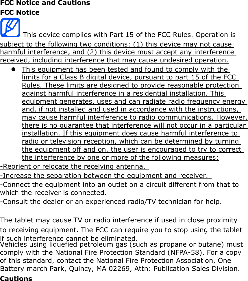 FCC Notice and Cautions FCC Notice  This device complies with Part 15 of the FCC Rules. Operation is   subject to the following two conditions: (1) this device may not cause harmful interference, and (2) this device must accept any interference received, including interference that may cause undesired operation.  This equipment has been tested and found to comply with the limits for a Class B digital device, pursuant to part 15 of the FCC Rules. These limits are designed to provide reasonable protection against harmful interference in a residential installation. This equipment generates, uses and can radiate radio frequency energy and, if not installed and used in accordance with the instructions, may cause harmful interference to radio communications. However, there is no guarantee that interference will not occur in a particular installation. If this equipment does cause harmful interference to radio or television reception, which can be determined by turning the equipment off and on, the user is encouraged to try to correct the interference by one or more of the following measures: -Reorient or relocate the receiving antenna.   -Increase the separation between the equipment and receiver.   -Connect the equipment into an outlet on a circuit different from that to which the receiver is connected.   -Consult the dealer or an experienced radio/TV technician for help.  The  may cause TV or radio interference if used in close proximity to receiving equipment. The FCC can require you to stop using the  if such interference cannot be eliminated. Vehicles using liquefied petroleum gas (such as propane or butane) must comply with the National Fire Protection Standard (NFPA-58). For a copy of this standard, contact the National Fire Protection Association, One Battery march Park, Quincy, MA 02269, Attn: Publication Sales Division. Cautions  not expressly approvedbySamsung,willvoidtheuser’sauthoritytooperatetheequipment. The use of any unauthorized accessories may be dangerous and void thewarranty if said accessories cause damage or a defect to the . Although your  is quite sturdy, it is a complex piece of equipment and can be broken. Avoid dropping, hitting, bending or sitting on it.    