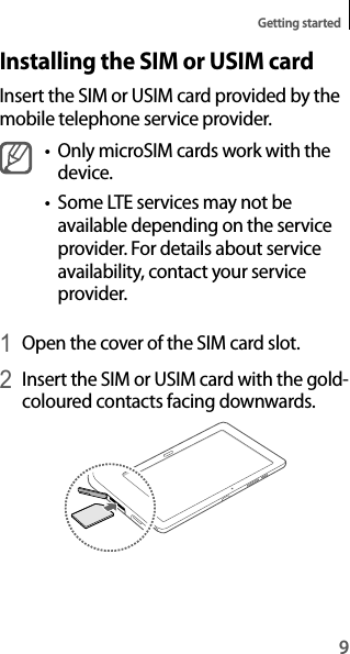 9Getting startedInstalling the SIM or USIM cardInsert the SIM or USIM card provided by the mobile telephone service provider.t Only microSIM cards work with the device.t Some LTE services may not be available depending on the service provider. For details about service availability, contact your service provider.1 Open the cover of the SIM card slot.2 Insert the SIM or USIM card with the gold-coloured contacts facing downwards.