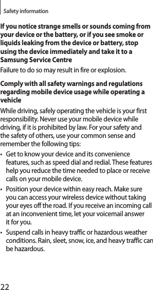 22Safety informationIf you notice strange smells or sounds coming from your device or the battery, or if you see smoke or liquids leaking from the device or battery, stop using the device immediately and take it to a Samsung Service CentreFailure to do so may result in fire or explosion.Comply with all safety warnings and regulations regarding mobile device usage while operating a vehicleWhile driving, safely operating the vehicle is your first responsibility. Never use your mobile device while driving, if it is prohibited by law. For your safety and the safety of others, use your common sense and remember the following tips:• Get to know your device and its convenience features, such as speed dial and redial. These features help you reduce the time needed to place or receive calls on your mobile device.• Position your device within easy reach. Make sure you can access your wireless device without taking your eyes off the road. If you receive an incoming call at an inconvenient time, let your voicemail answer it for you.• Suspend calls in heavy traffic or hazardous weather conditions. Rain, sleet, snow, ice, and heavy traffic can be hazardous.
