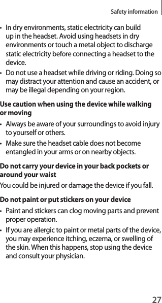 27Safety information• In dry environments, static electricity can build up in the headset. Avoid using headsets in dry environments or touch a metal object to discharge static electricity before connecting a headset to the device.• Do not use a headset while driving or riding. Doing so may distract your attention and cause an accident, or may be illegal depending on your region.Use caution when using the device while walking or moving• Always be aware of your surroundings to avoid injury to yourself or others.• Make sure the headset cable does not become entangled in your arms or on nearby objects.Do not carry your device in your back pockets or around your waistYou could be injured or damage the device if you fall.Do not paint or put stickers on your device• Paint and stickers can clog moving parts and prevent proper operation.• If you are allergic to paint or metal parts of the device, you may experience itching, eczema, or swelling of the skin. When this happens, stop using the device and consult your physician.