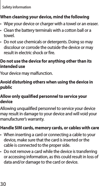 30Safety informationWhen cleaning your device, mind the following• Wipe your device or charger with a towel or an eraser.• Clean the battery terminals with a cotton ball or a towel.• Do not use chemicals or detergents. Doing so may discolour or corrode the outside the device or may result in electric shock or fire.Do not use the device for anything other than its intended useYour device may malfunction.Avoid disturbing others when using the device in publicAllow only qualified personnel to service your deviceAllowing unqualified personnel to service your device may result in damage to your device and will void your manufacturer’s warranty.Handle SIM cards, memory cards, or cables with care• When inserting a card or connecting a cable to your device, make sure that the card is inserted or the cable is connected to the proper side.• Do not remove a card while the device is transferring or accessing information, as this could result in loss of data and/or damage to the card or device.
