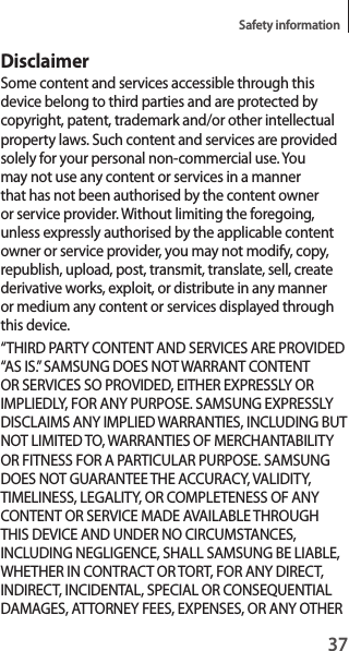 37Safety informationDisclaimerSome content and services accessible through this device belong to third parties and are protected by copyright, patent, trademark and/or other intellectual property laws. Such content and services are provided solely for your personal non-commercial use. You may not use any content or services in a manner that has not been authorised by the content owner or service provider. Without limiting the foregoing, unless expressly authorised by the applicable content owner or service provider, you may not modify, copy, republish, upload, post, transmit, translate, sell, create derivative works, exploit, or distribute in any manner or medium any content or services displayed through this device.“THIRD PARTY CONTENT AND SERVICES ARE PROVIDED “AS IS.” SAMSUNG DOES NOT WARRANT CONTENT OR SERVICES SO PROVIDED, EITHER EXPRESSLY OR IMPLIEDLY, FOR ANY PURPOSE. SAMSUNG EXPRESSLY DISCLAIMS ANY IMPLIED WARRANTIES, INCLUDING BUT NOT LIMITED TO, WARRANTIES OF MERCHANTABILITY OR FITNESS FOR A PARTICULAR PURPOSE. SAMSUNG DOES NOT GUARANTEE THE ACCURACY, VALIDITY, TIMELINESS, LEGALITY, OR COMPLETENESS OF ANY CONTENT OR SERVICE MADE AVAILABLE THROUGH THIS DEVICE AND UNDER NO CIRCUMSTANCES, INCLUDING NEGLIGENCE, SHALL SAMSUNG BE LIABLE, WHETHER IN CONTRACT OR TORT, FOR ANY DIRECT, INDIRECT, INCIDENTAL, SPECIAL OR CONSEQUENTIAL DAMAGES, ATTORNEY FEES, EXPENSES, OR ANY OTHER 