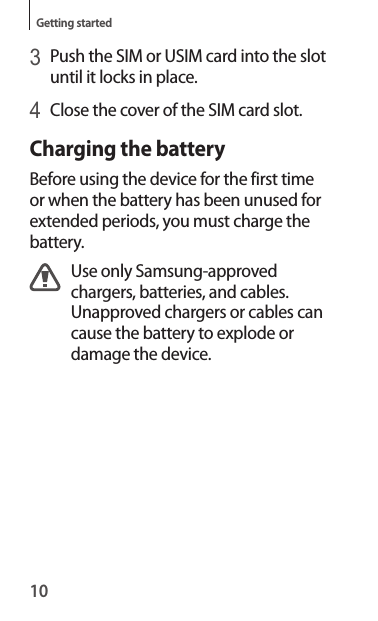 10Getting started3 Push the SIM or USIM card into the slot until it locks in place.4 Close the cover of the SIM card slot.Charging the batteryBefore using the device for the first time or when the battery has been unused for extended periods, you must charge the battery.Use only Samsung-approved chargers, batteries, and cables. Unapproved chargers or cables can cause the battery to explode or damage the device.