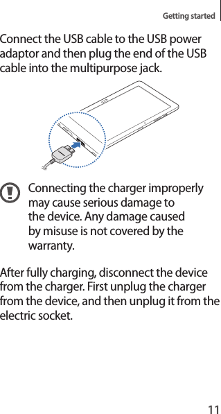 11Getting startedConnect the USB cable to the USB power adaptor and then plug the end of the USB cable into the multipurpose jack.Connecting the charger improperly may cause serious damage to the device. Any damage caused by misuse is not covered by the warranty.After fully charging, disconnect the device from the charger. First unplug the charger from the device, and then unplug it from the electric socket.