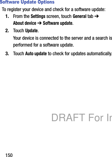 150Software Update OptionsTo register your device and check for a software update:1. From the Settings screen, touch General tab ➔ About device ➔ Software update.2. Touch Update.Your device is connected to the server and a search is performed for a software update.3. Touch Auto update to check for updates automatically.DRAFT For Internal Use Only