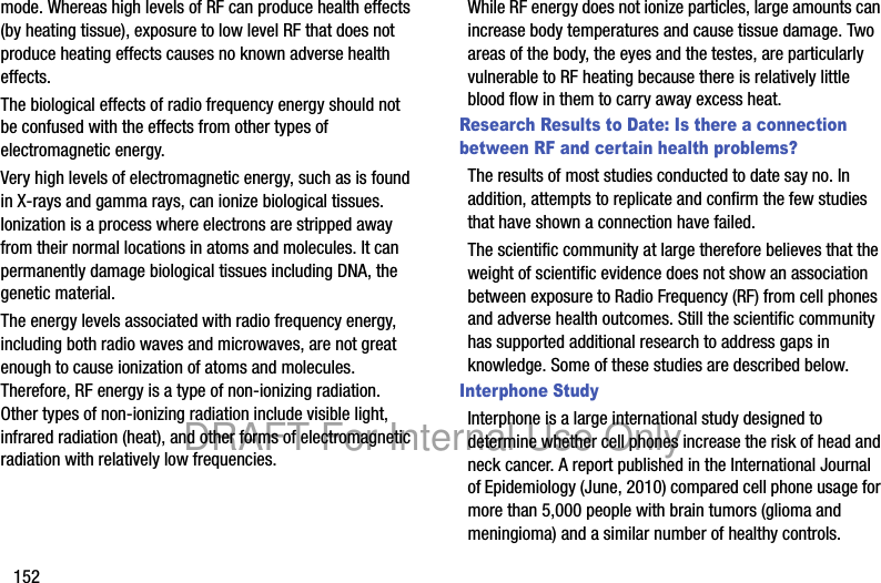 152mode. Whereas high levels of RF can produce health effects (by heating tissue), exposure to low level RF that does not produce heating effects causes no known adverse health effects.The biological effects of radio frequency energy should not be confused with the effects from other types of electromagnetic energy.Very high levels of electromagnetic energy, such as is found in X-rays and gamma rays, can ionize biological tissues. Ionization is a process where electrons are stripped away from their normal locations in atoms and molecules. It can permanently damage biological tissues including DNA, the genetic material.The energy levels associated with radio frequency energy, including both radio waves and microwaves, are not great enough to cause ionization of atoms and molecules. Therefore, RF energy is a type of non-ionizing radiation. Other types of non-ionizing radiation include visible light, infrared radiation (heat), and other forms of electromagnetic radiation with relatively low frequencies.While RF energy does not ionize particles, large amounts can increase body temperatures and cause tissue damage. Two areas of the body, the eyes and the testes, are particularly vulnerable to RF heating because there is relatively little blood flow in them to carry away excess heat.Research Results to Date: Is there a connection between RF and certain health problems?The results of most studies conducted to date say no. In addition, attempts to replicate and confirm the few studies that have shown a connection have failed.The scientific community at large therefore believes that the weight of scientific evidence does not show an association between exposure to Radio Frequency (RF) from cell phones and adverse health outcomes. Still the scientific community has supported additional research to address gaps in knowledge. Some of these studies are described below.Interphone StudyInterphone is a large international study designed to determine whether cell phones increase the risk of head and neck cancer. A report published in the International Journal of Epidemiology (June, 2010) compared cell phone usage for more than 5,000 people with brain tumors (glioma and meningioma) and a similar number of healthy controls.DRAFT For Internal Use Only