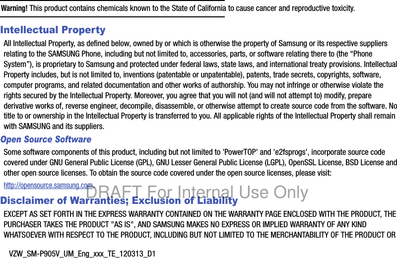 VZW_SM-P905V_UM_Eng_xxx_TE_120313_D1Warning! This product contains chemicals known to the State of California to cause cancer and reproductive toxicity.Intellectual PropertyAll Intellectual Property, as defined below, owned by or which is otherwise the property of Samsung or its respective suppliers relating to the SAMSUNG Phone, including but not limited to, accessories, parts, or software relating there to (the “Phone System”), is proprietary to Samsung and protected under federal laws, state laws, and international treaty provisions. Intellectual Property includes, but is not limited to, inventions (patentable or unpatentable), patents, trade secrets, copyrights, software, computer programs, and related documentation and other works of authorship. You may not infringe or otherwise violate the rights secured by the Intellectual Property. Moreover, you agree that you will not (and will not attempt to) modify, prepare derivative works of, reverse engineer, decompile, disassemble, or otherwise attempt to create source code from the software. No title to or ownership in the Intellectual Property is transferred to you. All applicable rights of the Intellectual Property shall remain with SAMSUNG and its suppliers.Open Source SoftwareSome software components of this product, including but not limited to &apos;PowerTOP&apos; and &apos;e2fsprogs&apos;, incorporate source code covered under GNU General Public License (GPL), GNU Lesser General Public License (LGPL), OpenSSL License, BSD License and other open source licenses. To obtain the source code covered under the open source licenses, please visit:http://opensource.samsung.com.Disclaimer of Warranties; Exclusion of LiabilityEXCEPT AS SET FORTH IN THE EXPRESS WARRANTY CONTAINED ON THE WARRANTY PAGE ENCLOSED WITH THE PRODUCT, THE PURCHASER TAKES THE PRODUCT &quot;AS IS&quot;, AND SAMSUNG MAKES NO EXPRESS OR IMPLIED WARRANTY OF ANY KIND WHATSOEVER WITH RESPECT TO THE PRODUCT, INCLUDING BUT NOT LIMITED TO THE MERCHANTABILITY OF THE PRODUCT OR DRAFT For Internal Use Only