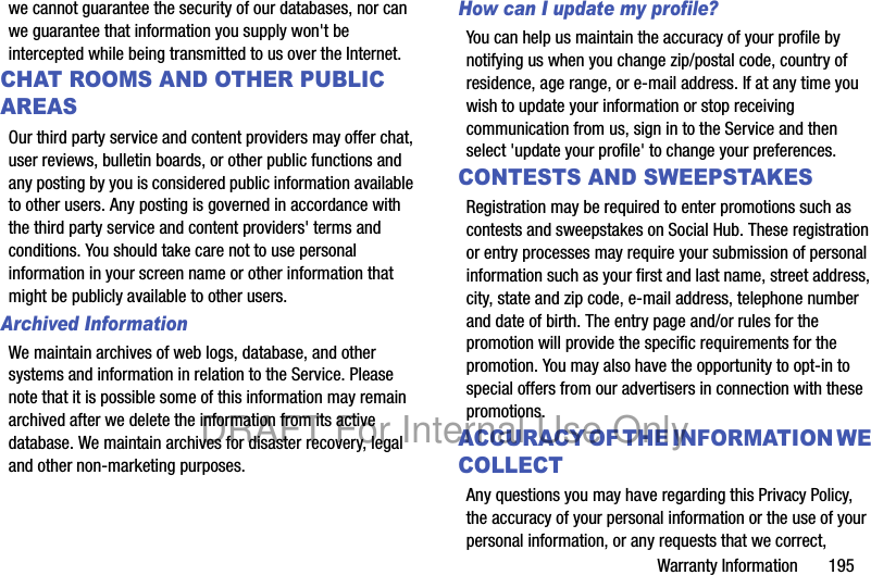 Warranty Information       195we cannot guarantee the security of our databases, nor can we guarantee that information you supply won&apos;t be intercepted while being transmitted to us over the Internet.CHAT ROOMS AND OTHER PUBLIC AREASOur third party service and content providers may offer chat, user reviews, bulletin boards, or other public functions and any posting by you is considered public information available to other users. Any posting is governed in accordance with the third party service and content providers&apos; terms and conditions. You should take care not to use personal information in your screen name or other information that might be publicly available to other users.Archived Information  We maintain archives of web logs, database, and other systems and information in relation to the Service. Please note that it is possible some of this information may remain archived after we delete the information from its active database. We maintain archives for disaster recovery, legal and other non-marketing purposes.How can I update my profile? You can help us maintain the accuracy of your profile by notifying us when you change zip/postal code, country of residence, age range, or e-mail address. If at any time you wish to update your information or stop receiving communication from us, sign in to the Service and then select &apos;update your profile&apos; to change your preferences.CONTESTS AND SWEEPSTAKESRegistration may be required to enter promotions such as contests and sweepstakes on Social Hub. These registration or entry processes may require your submission of personal information such as your first and last name, street address, city, state and zip code, e-mail address, telephone number and date of birth. The entry page and/or rules for the promotion will provide the specific requirements for the promotion. You may also have the opportunity to opt-in to special offers from our advertisers in connection with these promotions.ACCURACY OF THE INFORMATION WE COLLECTAny questions you may have regarding this Privacy Policy, the accuracy of your personal information or the use of your personal information, or any requests that we correct, DRAFT For Internal Use Only