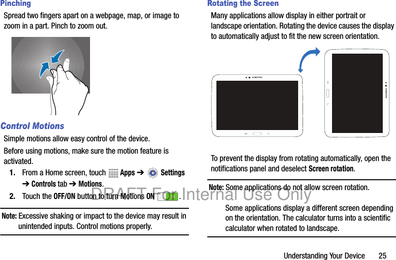 Understanding Your Device       25PinchingSpread two fingers apart on a webpage, map, or image to zoom in a part. Pinch to zoom out.Control MotionsSimple motions allow easy control of the device.Before using motions, make sure the motion feature is activated.1. From a Home screen, touch   Apps ➔  Settings ➔ Controls tab ➔ Motions.2. Touch the OFF/ON button to turn Motions ON .Note: Excessive shaking or impact to the device may result in unintended inputs. Control motions properly.Rotating the ScreenMany applications allow display in either portrait or landscape orientation. Rotating the device causes the display to automatically adjust to fit the new screen orientation.To prevent the display from rotating automatically, open the notifications panel and deselect Screen rotation.Note: Some applications do not allow screen rotation.Some applications display a different screen depending on the orientation. The calculator turns into a scientific calculator when rotated to landscape.DRAFT For Internal Use Only