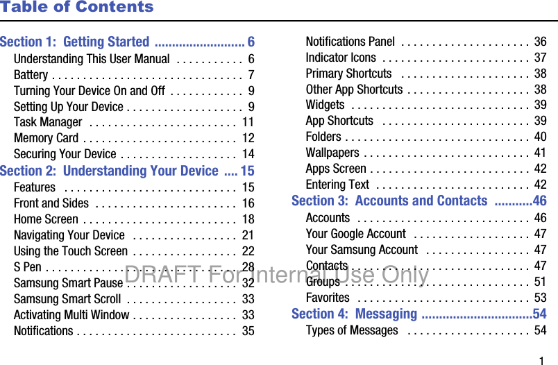        1Table of ContentsSection 1:  Getting Started .......................... 6Understanding This User Manual  . . . . . . . . . . .  6Battery . . . . . . . . . . . . . . . . . . . . . . . . . . . . . . .  7Turning Your Device On and Off  . . . . . . . . . . . .  9Setting Up Your Device . . . . . . . . . . . . . . . . . . .  9Task Manager  . . . . . . . . . . . . . . . . . . . . . . . .  11Memory Card . . . . . . . . . . . . . . . . . . . . . . . . .  12Securing Your Device . . . . . . . . . . . . . . . . . . .  14Section 2:  Understanding Your Device  .... 15Features   . . . . . . . . . . . . . . . . . . . . . . . . . . . .  15Front and Sides  . . . . . . . . . . . . . . . . . . . . . . .  16Home Screen  . . . . . . . . . . . . . . . . . . . . . . . . .  18Navigating Your Device   . . . . . . . . . . . . . . . . .  21Using the Touch Screen  . . . . . . . . . . . . . . . . .  22S Pen . . . . . . . . . . . . . . . . . . . . . . . . . . . . . . .  28Samsung Smart Pause . . . . . . . . . . . . . . . . . .  32Samsung Smart Scroll  . . . . . . . . . . . . . . . . . .  33Activating Multi Window . . . . . . . . . . . . . . . . .  33Notifications . . . . . . . . . . . . . . . . . . . . . . . . . .  35Notifications Panel  . . . . . . . . . . . . . . . . . . . . .  36Indicator Icons  . . . . . . . . . . . . . . . . . . . . . . . .  37Primary Shortcuts   . . . . . . . . . . . . . . . . . . . . .  38Other App Shortcuts . . . . . . . . . . . . . . . . . . . .  38Widgets  . . . . . . . . . . . . . . . . . . . . . . . . . . . . .  39App Shortcuts   . . . . . . . . . . . . . . . . . . . . . . . .  39Folders . . . . . . . . . . . . . . . . . . . . . . . . . . . . . .  40Wallpapers . . . . . . . . . . . . . . . . . . . . . . . . . . .  41Apps Screen . . . . . . . . . . . . . . . . . . . . . . . . . .  42Entering Text  . . . . . . . . . . . . . . . . . . . . . . . . .  42Section 3:  Accounts and Contacts  ...........46Accounts  . . . . . . . . . . . . . . . . . . . . . . . . . . . .  46Your Google Account   . . . . . . . . . . . . . . . . . . .  47Your Samsung Account   . . . . . . . . . . . . . . . . .  47Contacts . . . . . . . . . . . . . . . . . . . . . . . . . . . . .  47Groups  . . . . . . . . . . . . . . . . . . . . . . . . . . . . . .  51Favorites   . . . . . . . . . . . . . . . . . . . . . . . . . . . .  53Section 4:  Messaging ................................54Types of Messages   . . . . . . . . . . . . . . . . . . . .  54DRAFT For Internal Use Only