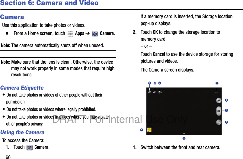 66Section 6: Camera and VideoCameraUse this application to take photos or videos.䡲  From a Home screen, touch   Apps ➔   Camera.Note: The camera automatically shuts off when unused.Note: Make sure that the lens is clean. Otherwise, the device may not work properly in some modes that require high resolutions.Camera Etiquette• Do not take photos or videos of other people without their permission.• Do not take photos or videos where legally prohibited.• Do not take photos or videos in places where you may violate other people’s privacy.Using the CameraTo access the Camera:1. Touch  Camera.If a memory card is inserted, the Storage location pop-up displays.2. Touch OK to change the storage location to memory card.– or –Touch Cancel to use the device storage for storing pictures and videos.The Camera screen displays.1. Switch between the front and rear camera.167534289DRAFT For Internal Use Only