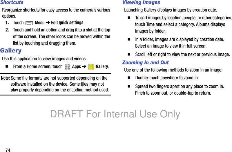74ShortcutsReorganize shortcuts for easy access to the camera’s various options.1. Touch Menu ➔ Edit quick settings.2. Touch and hold an option and drag it to a slot at the top of the screen. The other icons can be moved within the list by touching and dragging them.GalleryUse this application to view images and videos.䡲  From a Home screen, touch   Apps ➔  Gallery.Note: Some file formats are not supported depending on the software installed on the device. Some files may not play properly depending on the encoding method used.Viewing ImagesLaunching Gallery displays images by creation date. 䡲  To sort images by location, people, or other categories, touch Time and select a category. Albums displays images by folder.䡲  In a folder, images are displayed by creation date. Select an image to view it in full screen.䡲  Scroll left or right to view the next or previous image.Zooming In and OutUse one of the following methods to zoom in an image:䡲  Double-touch anywhere to zoom in.䡲  Spread two fingers apart on any place to zoom in. Pinch to zoom out, or double-tap to return.DRAFT For Internal Use Only