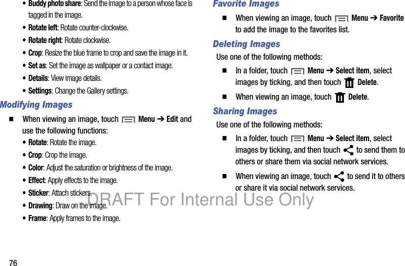 76• Buddy photo share: Send the image to a person whose face is tagged in the image.•Rotate left: Rotate counter-clockwise.• Rotate right: Rotate clockwise.•Crop: Resize the blue frame to crop and save the image in it.•Set as: Set the image as wallpaper or a contact image.•Details: View image details.• Settings: Change the Gallery settings.Modifying Images䡲  When viewing an image, touch Menu ➔ Edit and use the following functions:•Rotate: Rotate the image.•Crop: Crop the image.• Color: Adjust the saturation or brightness of the image.• Effect: Apply effects to the image.• Sticker: Attach stickers.•Drawing: Draw on the image.•Frame: Apply frames to the image.Favorite Images䡲  When viewing an image, touch Menu ➔ Favorite to add the image to the favorites list.Deleting ImagesUse one of the following methods:䡲  In a folder, touch Menu ➔ Select item, select images by ticking, and then touch   Delete.䡲  When viewing an image, touch   Delete.Sharing ImagesUse one of the following methods:䡲  In a folder, touch Menu ➔ Select item, select images by ticking, and then touch   to send them to others or share them via social network services.䡲  When viewing an image, touch   to send it to others or share it via social network services.DRAFT For Internal Use Only
