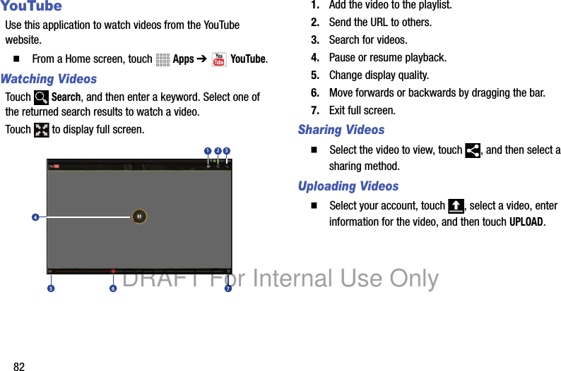 82YouTubeUse this application to watch videos from the YouTube website.䡲  From a Home screen, touch   Apps ➔  YouTube.Watching VideosTouch  Search, and then enter a keyword. Select one of the returned search results to watch a video.Touch   to display full screen.1. Add the video to the playlist.2. Send the URL to others.3. Search for videos.4. Pause or resume playback.5. Change display quality.6. Move forwards or backwards by dragging the bar.7. Exit full screen.Sharing Videos䡲  Select the video to view, touch  , and then select a sharing method.Uploading Videos䡲  Select your account, touch  , select a video, enter information for the video, and then touch UPLOAD.12345 6 7DRAFT For Internal Use Only