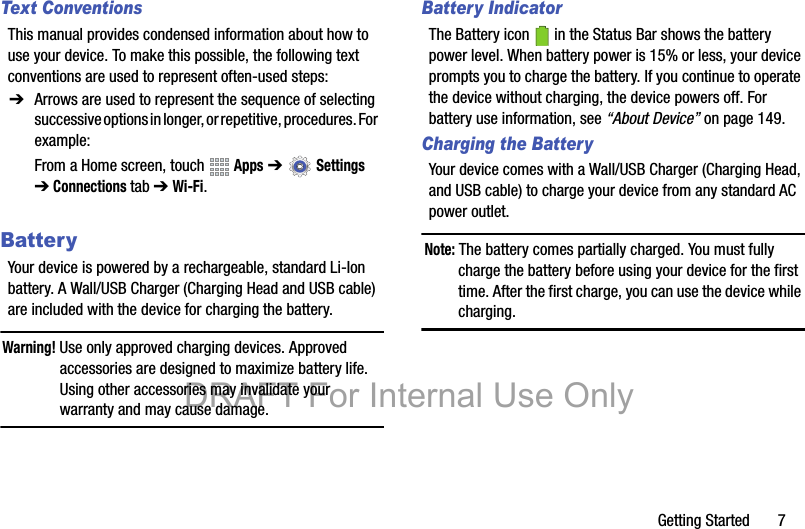 Getting Started       7Text ConventionsThis manual provides condensed information about how to use your device. To make this possible, the following text conventions are used to represent often-used steps:BatteryYour device is powered by a rechargeable, standard Li-Ion battery. A Wall/USB Charger (Charging Head and USB cable) are included with the device for charging the battery.Warning! Use only approved charging devices. Approved accessories are designed to maximize battery life. Using other accessories may invalidate your warranty and may cause damage.Battery IndicatorThe Battery icon   in the Status Bar shows the battery power level. When battery power is 15% or less, your device prompts you to charge the battery. If you continue to operate the device without charging, the device powers off. For battery use information, see “About Device” on page 149.Charging the BatteryYour device comes with a Wall/USB Charger (Charging Head, and USB cable) to charge your device from any standard AC power outlet.Note: The battery comes partially charged. You must fully charge the battery before using your device for the first time. After the first charge, you can use the device while charging.➔ Arrows are used to represent the sequence of selecting successive options in longer, or repetitive, procedures. For example:From a Home screen, touch   Apps ➔  Settings ➔Connections tab ➔ Wi-Fi.DRAFT For Internal Use Only