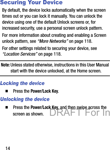 14Securing Your DeviceBy default, the device locks automatically when the screen times out or you can lock it manually. You can unlock the device using one of the default Unlock screens or, for increased security, use a personal screen unlock pattern.For more information about creating and enabling a Screen unlock pattern, see “More Networks” on page 118.For other settings related to securing your device, see “Location Services” on page 118.Note: Unless stated otherwise, instructions in this User Manual start with the device unlocked, at the Home screen.Locking the device䡲  Press the Power/Lock Key.Unlocking the device䡲  Press the Power/Lock Key, and then swipe across the screen as shown.DRAFT For Internal Use Only