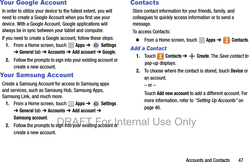 Accounts and Contacts       47Your Google AccountIn order to utilize your device to the fullest extent, you will need to create a Google Account when you first use your device. With a Google Account, Google applications will always be in sync between your tablet and computer.If you need to create a Google account, follow these steps:1. From a Home screen, touch   Apps ➔  Settings ➔ General tab ➔ Accounts ➔ Add account ➔ Google.2. Follow the prompts to sign into your existing account or create a new account.Your Samsung AccountCreate a Samsung Account for access to Samsung apps and services, such as Samsung Hub, Samsung Apps, Samsung Link, and much more.1. From a Home screen, touch   Apps ➔  Settings ➔ General tab ➔ Accounts ➔ Add account ➔ Samsung account.2. Follow the prompts to sign into your existing account or create a new account.ContactsStore contact information for your friends, family, and colleagues to quickly access information or to send a message.To access Contacts:䡲  From a Home screen, touch   Apps ➔   Contacts.Add a Contact1. Touch  Contacts ➔  Create. The Save contact to pop-up displays.2. To choose where the contact is stored, touch Device or an account.– or –Touch Add new account to add a different account. For more information, refer to “Setting Up Accounts” on page 46.DRAFT For Internal Use Only