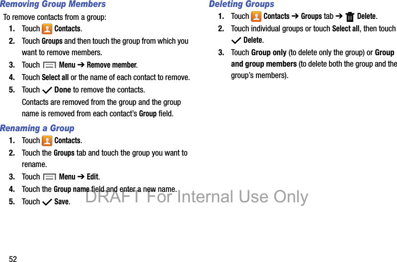 52Removing Group MembersTo remove contacts from a group:1. Touch  Contacts.2. Touch Groups and then touch the group from which you want to remove members.3. Touch  Menu ➔ Remove member.4. Touch Select all or the name of each contact to remove.5. Touch  Done to remove the contacts.Contacts are removed from the group and the group name is removed from each contact’s Group field.Renaming a Group1. Touch  Contacts.2. Touch the Groups tab and touch the group you want to rename.3. Touch  Menu ➔ Edit.4. Touch the Group name field and enter a new name.5. Touch  Save.Deleting Groups1. Touch  Contacts ➔ Groups tab ➔  Delete.2. Touch individual groups or touch Select all, then touch  Delete.3. Touch Group only (to delete only the group) or Group and group members (to delete both the group and the group’s members).DRAFT For Internal Use Only