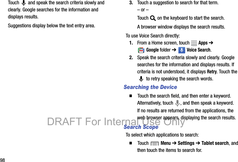 98Touch   and speak the search criteria slowly and clearly. Google searches for the information and displays results.Suggestions display below the text entry area.3. Touch a suggestion to search for that term.– or –Touch   on the keyboard to start the search.A browser window displays the search results.To use Voice Search directly:1. From a Home screen, touch   Apps ➔ Googlefolder ➔   Voice Search.2. Speak the search criteria slowly and clearly. Google searches for the information and displays results. If criteria is not understood, it displays Retry. Touch the  to retry speaking the search words.Searching the Device䡲  Touch the search field, and then enter a keyword. Alternatively, touch  , and then speak a keyword.If no results are returned from the applications, the web browser appears, displaying the search results.Search ScopeTo select which applications to search:䡲  Touch Menu ➔ Settings ➔ Tablet search, and then touch the items to search for.DRAFT For Internal Use Only
