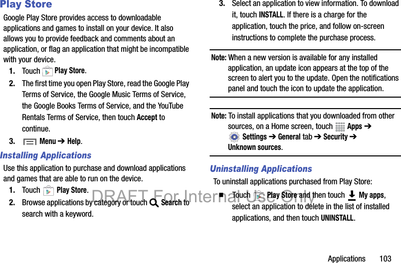 Applications       103Play StoreGoogle Play Store provides access to downloadable applications and games to install on your device. It also allows you to provide feedback and comments about an application, or flag an application that might be incompatible with your device.1. Touch  Play Store.2. The first time you open Play Store, read the Google Play Terms of Service, the Google Music Terms of Service, the Google Books Terms of Service, and the YouTube Rentals Terms of Service, then touch Accept to continue.3.  Menu ➔Help.Installing ApplicationsUse this application to purchase and download applications and games that are able to run on the device.1. Touch  Play Store.2. Browse applications by category or touch Search to search with a keyword.3. Select an application to view information. To download it, touch INSTALL. If there is a charge for the application, touch the price, and follow on-screen instructions to complete the purchase process.Note: When a new version is available for any installed application, an update icon appears at the top of the screen to alert you to the update. Open the notifications panel and touch the icon to update the application.Note: To install applications that you downloaded from other sources, on a Home screen, touch   Apps ➔ Settings ➔ General tab ➔ Security ➔ Unknown sources.Uninstalling ApplicationsTo uninstall applications purchased from Play Store:䡲  Touch  Play Store and then touch   My apps, select an application to delete in the list of installed applications, and then touch UNINSTALL.DRAFT For Internal Use Only