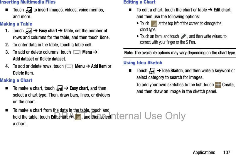 Applications       107Inserting Multimedia Files䡲  Touch   to insert images, videos, voice memos, and more.Making a Table1. Touch  ➔ Easy chart ➔ Table, set the number of rows and columns for the table, and then touch Done.2. To enter data in the table, touch a table cell.3. To add or delete columns, touch Menu ➔ Add dataset or Delete dataset.4. To add or delete rows, touch Menu ➔ Add item or Delete item.Making a Chart䡲  To make a chart, touch   ➔ Easy chart, and then select a chart type. Then, draw bars, lines, or dividers on the chart.䡲  To make a chart from the data in the table, touch and hold the table, touch Edit chart ➔  , and then select a chart.Editing a Chart䡲  To edit a chart, touch the chart or table ➔ Edit chart, and then use the following options:•Touch   at the top left of the screen to change the chart type.•Touch an item, and touch  , and then write values, to correct with your finger or the S Pen.Note: The available options may vary depending on the chart type.Using Idea Sketch䡲  Touch  ➔ Idea Sketch, and then write a keyword or select category to search for images.To add your own sketches to the list, touch   Create, and then draw an image in the sketch panel.DRAFT For Internal Use Only