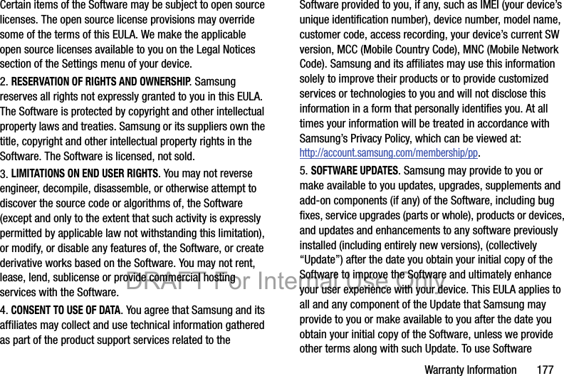 Warranty Information       177Certain items of the Software may be subject to open source licenses. The open source license provisions may override some of the terms of this EULA. We make the applicable open source licenses available to you on the Legal Notices section of the Settings menu of your device.2. RESERVATION OF RIGHTS AND OWNERSHIP. Samsung reserves all rights not expressly granted to you in this EULA. The Software is protected by copyright and other intellectual property laws and treaties. Samsung or its suppliers own the title, copyright and other intellectual property rights in the Software. The Software is licensed, not sold.3. LIMITATIONS ON END USER RIGHTS. You may not reverse engineer, decompile, disassemble, or otherwise attempt to discover the source code or algorithms of, the Software (except and only to the extent that such activity is expressly permitted by applicable law not withstanding this limitation), or modify, or disable any features of, the Software, or create derivative works based on the Software. You may not rent, lease, lend, sublicense or provide commercial hosting services with the Software.4. CONSENT TO USE OF DATA. You agree that Samsung and its affiliates may collect and use technical information gathered as part of the product support services related to the Software provided to you, if any, such as IMEI (your device’s unique identification number), device number, model name, customer code, access recording, your device’s current SW version, MCC (Mobile Country Code), MNC (Mobile Network Code). Samsung and its affiliates may use this information solely to improve their products or to provide customized services or technologies to you and will not disclose this information in a form that personally identifies you. At all times your information will be treated in accordance with Samsung’s Privacy Policy, which can be viewed at: http://account.samsung.com/membership/pp.5. SOFTWARE UPDATES. Samsung may provide to you or make available to you updates, upgrades, supplements and add-on components (if any) of the Software, including bug fixes, service upgrades (parts or whole), products or devices, and updates and enhancements to any software previously installed (including entirely new versions), (collectively “Update”) after the date you obtain your initial copy of the Software to improve the Software and ultimately enhance your user experience with your device. This EULA applies to all and any component of the Update that Samsung may provide to you or make available to you after the date you obtain your initial copy of the Software, unless we provide other terms along with such Update. To use Software DRAFT For Internal Use Only