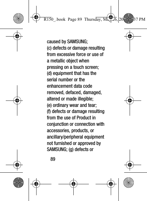 89caused by SAMSUNG; (c) defects or damage resulting from excessive force or use of a metallic object when pressing on a touch screen; (d) equipment that has the serial number or the enhancement data code removed, defaced, damaged, altered or made illegible; (e) ordinary wear and tear; (f) defects or damage resulting from the use of Product in conjunction or connection with accessories, products, or ancillary/peripheral equipment not furnished or approved by SAMSUNG; (g) defects or R150_.book  Page 89  Thursday, May 26, 2016  4:37 PM