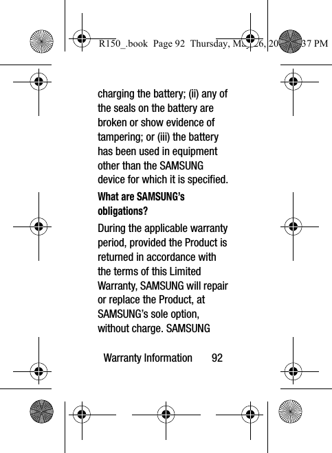 Warranty Information       92charging the battery; (ii) any of the seals on the battery are broken or show evidence of tampering; or (iii) the battery has been used in equipment other than the SAMSUNG device for which it is specified.What are SAMSUNG’s obligations?During the applicable warranty period, provided the Product is returned in accordance with the terms of this Limited Warranty, SAMSUNG will repair or replace the Product, at SAMSUNG’s sole option, without charge. SAMSUNG R150_.book  Page 92  Thursday, May 26, 2016  4:37 PM