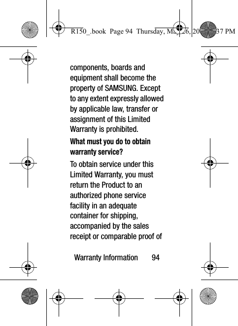Warranty Information       94components, boards and equipment shall become the property of SAMSUNG. Except to any extent expressly allowed by applicable law, transfer or assignment of this Limited Warranty is prohibited.What must you do to obtain warranty service?To obtain service under this Limited Warranty, you must return the Product to an authorized phone service facility in an adequate container for shipping, accompanied by the sales receipt or comparable proof of R150_.book  Page 94  Thursday, May 26, 2016  4:37 PM