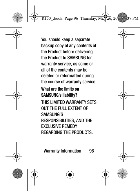 Warranty Information       96You should keep a separate backup copy of any contents of the Product before delivering the Product to SAMSUNG for warranty service, as some or all of the contents may be deleted or reformatted during the course of warranty service.What are the limits on SAMSUNG’s liability?THIS LIMITED WARRANTY SETS OUT THE FULL EXTENT OF SAMSUNG’S RESPONSIBILITIES, AND THE EXCLUSIVE REMEDY REGARDING THE PRODUCTS. R150_.book  Page 96  Thursday, May 26, 2016  4:37 PM
