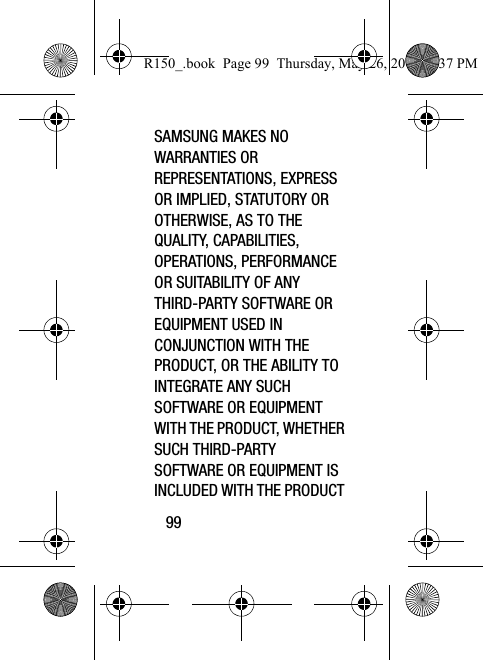 99SAMSUNG MAKES NO WARRANTIES OR REPRESENTATIONS, EXPRESS OR IMPLIED, STATUTORY OR OTHERWISE, AS TO THE QUALITY, CAPABILITIES, OPERATIONS, PERFORMANCE OR SUITABILITY OF ANY THIRD-PARTY SOFTWARE OR EQUIPMENT USED IN CONJUNCTION WITH THE PRODUCT, OR THE ABILITY TO INTEGRATE ANY SUCH SOFTWARE OR EQUIPMENT WITH THE PRODUCT, WHETHER SUCH THIRD-PARTY SOFTWARE OR EQUIPMENT IS INCLUDED WITH THE PRODUCT R150_.book  Page 99  Thursday, May 26, 2016  4:37 PM